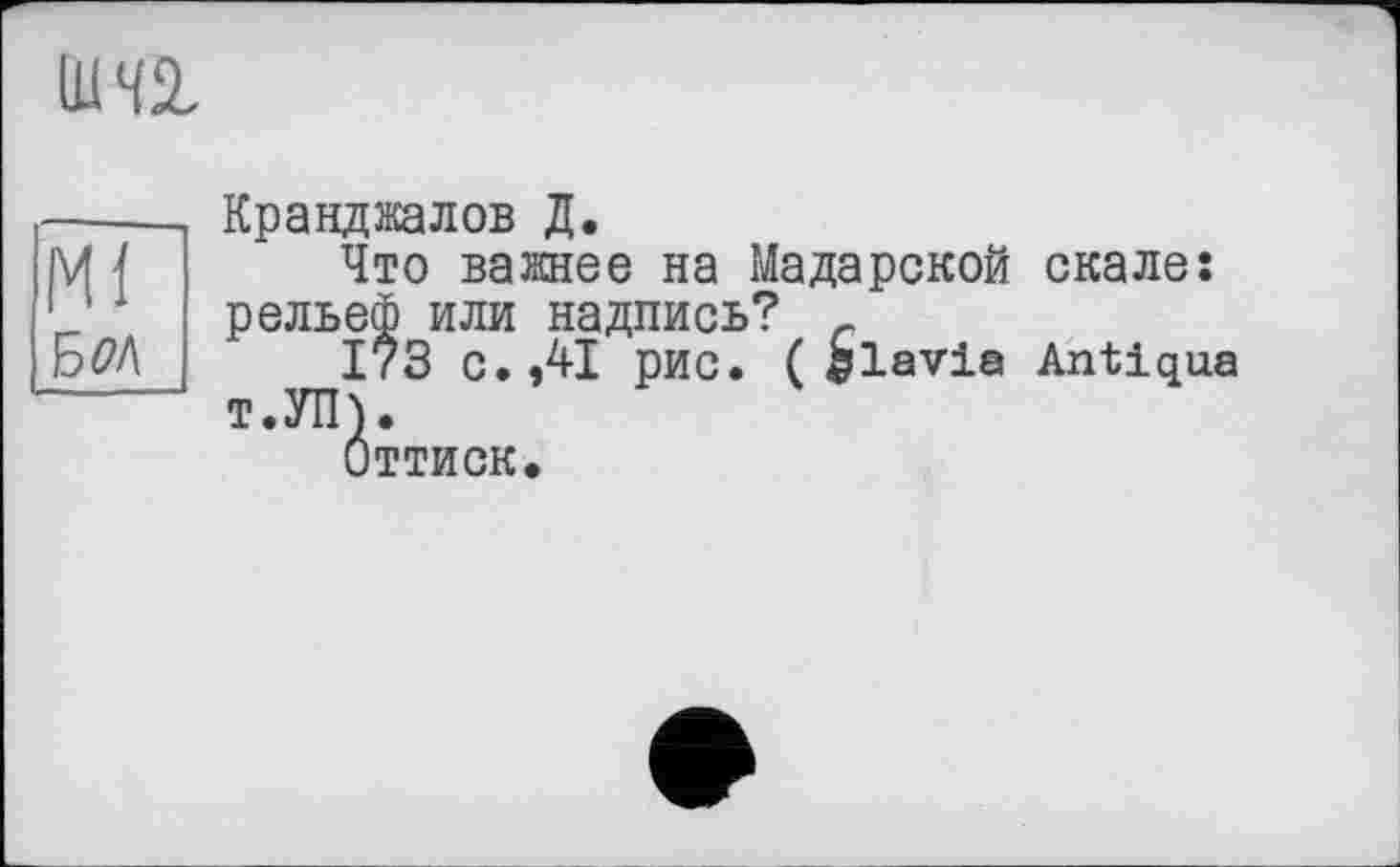 ﻿ши
Mi
Б0Л
Кранджалов Д.
Что важнее на Maдарекой скале: рельеф или надпись? с
173 с. ,41 рис. ( hlavia Antiqua т.УП).
Оттиск.